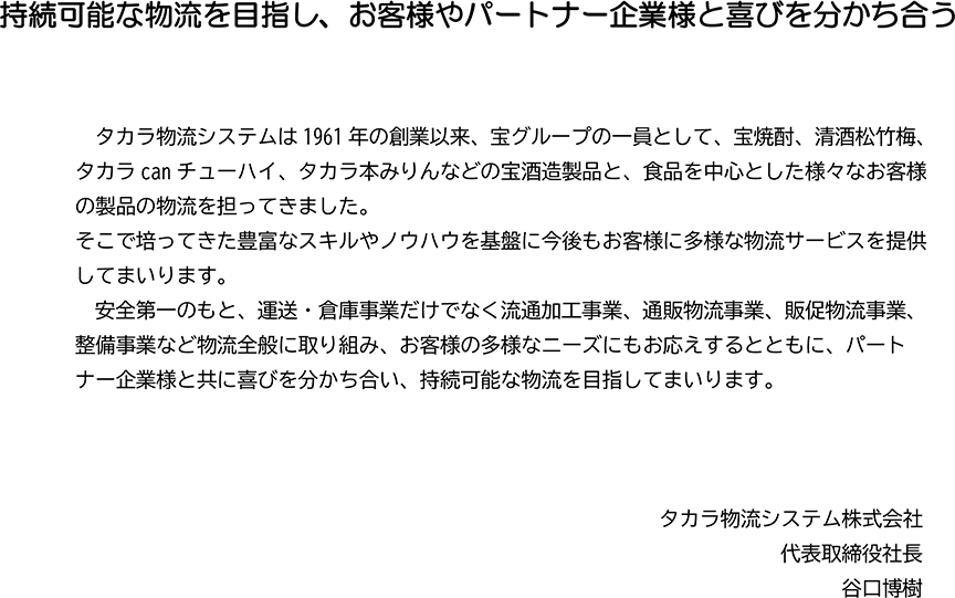 持続可能な物流を目指し、お客様やパートナー企業様と喜びを分かち合う／タカラ物流システムは1961年の創業以来、宝グループの一員として、宝焼酎、清酒松竹梅、タカラcanチューハイ、タカラ本みりんなどの宝酒造製品と、食品を中心とした様々なお客様の製品の物流を担ってきました。そこで培ってきた豊富なスキルやノウハウを基盤に今後もお客様に多様な物流サービスを提供してまいります。安全第一のもと、運送・倉庫事業だけでなく流通加工事業、通販物流事業、販促物流事業、整備事業など物流全般に取り組み、お客様の多様なニーズにもお応えするとともに、パートナー企業様と共に喜びを分かち合い、持続可能な物流を目指してまいります。タカラ物流システム株式会社 代表取締役社長 谷口博樹